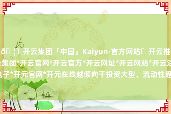 🦄开云集团「中国」Kaiyun·官方网站✅开云推荐✅我们为您提供:开云集团*开云官网*开云官方*开云网址*开云网站*开云注册*开云开户*开云电子*开元官网*开元在线越倾向于投资大型、流动性邃密的股票-开云集团「中国」Kaiyun·官方网站