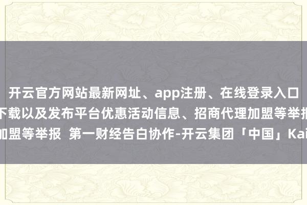 开云官方网站最新网址、app注册、在线登录入口、手机网页版、客户端下载以及发布平台优惠活动信息、招商代理加盟等举报  第一财经告白协作-开云集团「中国」Kaiyun·官方网站