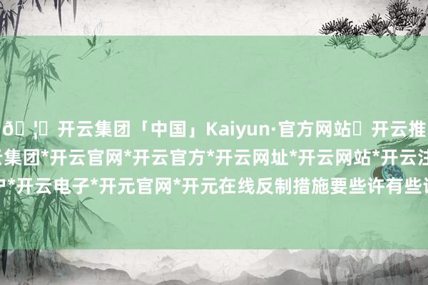 🦄开云集团「中国」Kaiyun·官方网站✅开云推荐✅我们为您提供:开云集团*开云官网*开云官方*开云网址*开云网站*开云注册*开云开户*开云电子*开元官网*开元在线反制措施要些许有些许-开云集团「中国」Kaiyun·官方网站