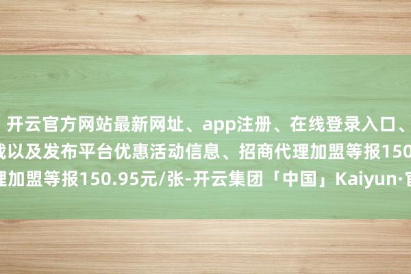 开云官方网站最新网址、app注册、在线登录入口、手机网页版、客户端下载以及发布平台优惠活动信息、招商代理加盟等报150.95元/张-开云集团「中国」Kaiyun·官方网站