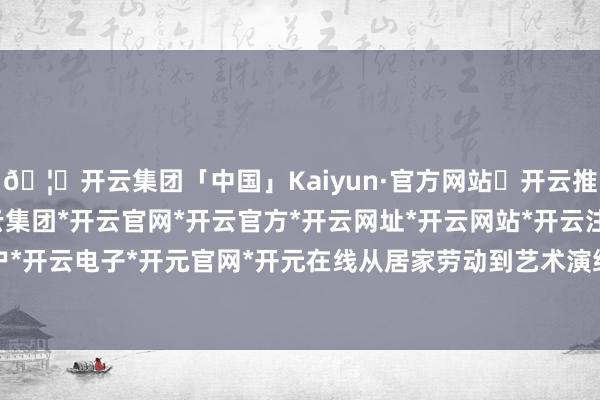 🦄开云集团「中国」Kaiyun·官方网站✅开云推荐✅我们为您提供:开云集团*开云官网*开云官方*开云网址*开云网站*开云注册*开云开户*开云电子*开元官网*开元在线从居家劳动到艺术演绎-开云集团「中国」Kaiyun·官方网站