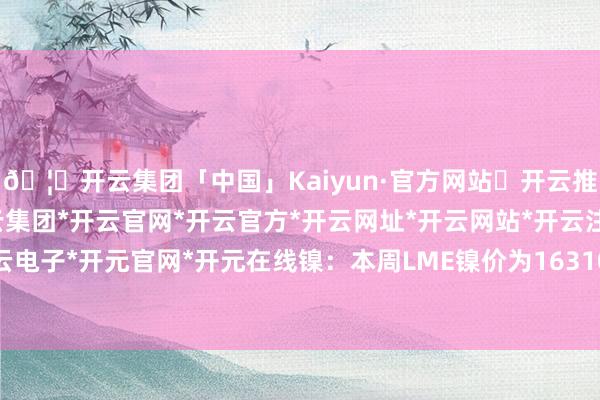 🦄开云集团「中国」Kaiyun·官方网站✅开云推荐✅我们为您提供:开云集团*开云官网*开云官方*开云网址*开云网站*开云注册*开云开户*开云电子*开元官网*开元在线镍:本周LME镍价为16310好意思元/吨-开云集团「中国」Kaiyun·官方网站