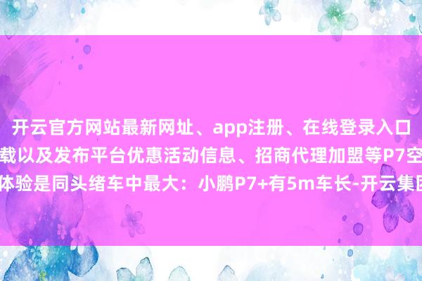 开云官方网站最新网址、app注册、在线登录入口、手机网页版、客户端下载以及发布平台优惠活动信息、招商代理加盟等P7空间体验是同头绪车中最大:小鹏P7+有5m车长-开云集团「中国」Kaiyun·官方网站