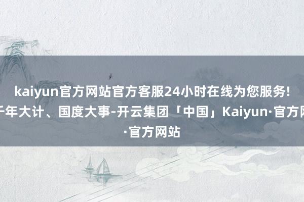 kaiyun官方网站官方客服24小时在线为您服务!是千年大计、国度大事-开云集团「中国」Kaiyun·官方网站