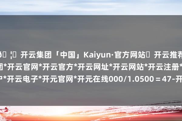 🦄开云集团「中国」Kaiyun·官方网站✅开云推荐✅我们为您提供:开云集团*开云官网*开云官方*开云网址*开云网站*开云注册*开云开户*开云电子*开元官网*开元在线000/1.0500＝47-开云集团「中国」Kaiyun·官方网站
