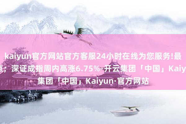 kaiyun官方网站官方客服24小时在线为您服务!最高3509.82点；深证成指周内高涨6.75%-开云集团「中国」Kaiyun·官方网站