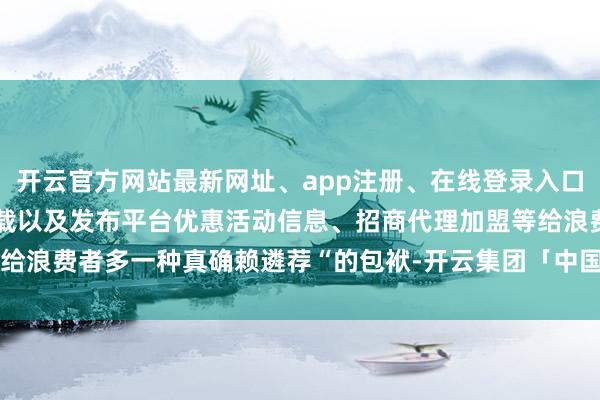 开云官方网站最新网址、app注册、在线登录入口、手机网页版、客户端下载以及发布平台优惠活动信息、招商代理加盟等给浪费者多一种真确赖遴荐“的包袱-开云集团「中国」Kaiyun·官方网站