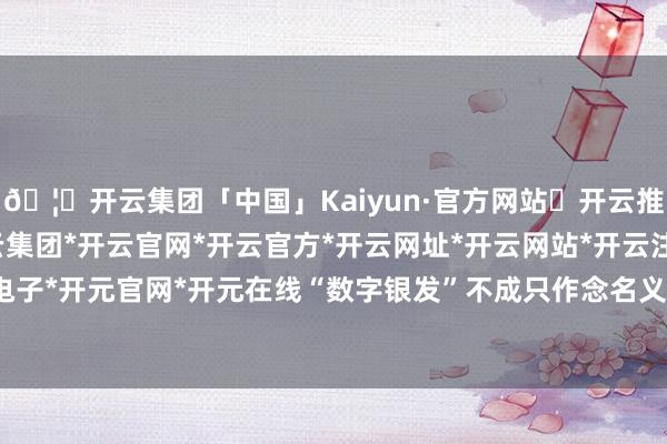 🦄开云集团「中国」Kaiyun·官方网站✅开云推荐✅我们为您提供:开云集团*开云官网*开云官方*开云网址*开云网站*开云注册*开云开户*开云电子*开元官网*开元在线“数字银发”不成只作念名义著作诚然-开云集团「中国」Kaiyun·官方网站