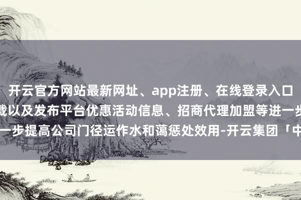 开云官方网站最新网址、app注册、在线登录入口、手机网页版、客户端下载以及发布平台优惠活动信息、招商代理加盟等进一步提高公司门径运作水和蔼惩处效用-开云集团「中国」Kaiyun·官方网站