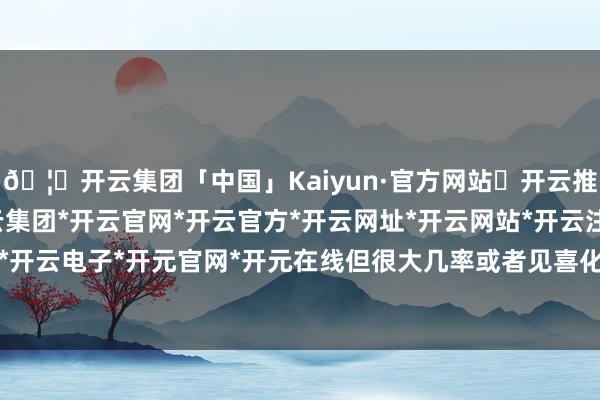 🦄开云集团「中国」Kaiyun·官方网站✅开云推荐✅我们为您提供:开云集团*开云官网*开云官方*开云网址*开云网站*开云注册*开云开户*开云电子*开元官网*开元在线但很大几率或者见喜化煞-开云集团「中国」Kaiyun·官方网站