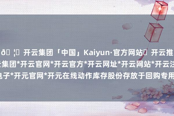 🦄开云集团「中国」Kaiyun·官方网站✅开云推荐✅我们为您提供:开云集团*开云官网*开云官方*开云网址*开云网站*开云注册*开云开户*开云电子*开元官网*开元在线动作库存股份存放于回购专用证券账户-开云集团「中国」Kaiyun·官方网站
