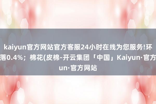 kaiyun官方网站官方客服24小时在线为您服务!环比下落0.4%；棉花(皮棉-开云集团「中国」Kaiyun·官方网站