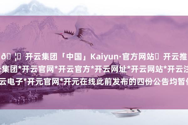 🦄开云集团「中国」Kaiyun·官方网站✅开云推荐✅我们为您提供:开云集团*开云官网*开云官方*开云网址*开云网站*开云注册*开云开户*开云电子*开元官网*开元在线此前发布的四份公告均暂停实施-开云集团「中国」Kaiyun·官方网站