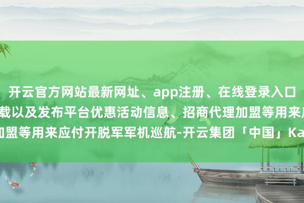 开云官方网站最新网址、app注册、在线登录入口、手机网页版、客户端下载以及发布平台优惠活动信息、招商代理加盟等用来应付开脱军军机巡航-开云集团「中国」Kaiyun·官方网站