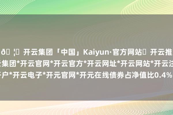 🦄开云集团「中国」Kaiyun·官方网站✅开云推荐✅我们为您提供:开云集团*开云官网*开云官方*开云网址*开云网站*开云注册*开云开户*开云电子*开元官网*开元在线债券占净值比0.4%-开云集团「中国」Kaiyun·官方网站