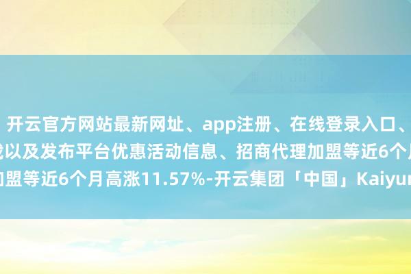 开云官方网站最新网址、app注册、在线登录入口、手机网页版、客户端下载以及发布平台优惠活动信息、招商代理加盟等近6个月高涨11.57%-开云集团「中国」Kaiyun·官方网站