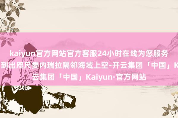 kaiyun官方网站官方客服24小时在线为您服务!其战机还被侦测到出咫尺委内瑞拉隔邻海域上空-开云集团「中国」Kaiyun·官方网站