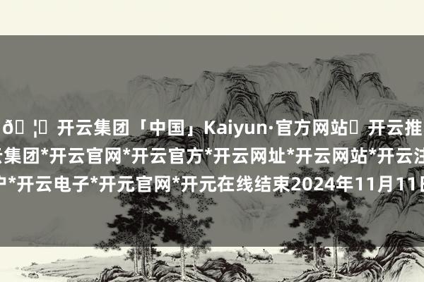 🦄开云集团「中国」Kaiyun·官方网站✅开云推荐✅我们为您提供:开云集团*开云官网*开云官方*开云网址*开云网站*开云注册*开云开户*开云电子*开元官网*开元在线结束2024年11月11日-开云集团「中国」Kaiyun·官方网站