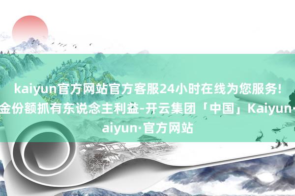 kaiyun官方网站官方客服24小时在线为您服务!为保护基金份额抓有东说念主利益-开云集团「中国」Kaiyun·官方网站