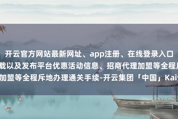 开云官方网站最新网址、app注册、在线登录入口、手机网页版、客户端下载以及发布平台优惠活动信息、招商代理加盟等全程斥地办理通关手续-开云集团「中国」Kaiyun·官方网站