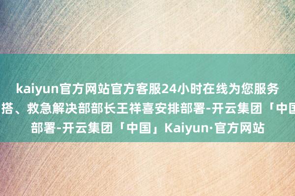 kaiyun官方网站官方客服24小时在线为您服务!证明国度防总副总勾搭、救急解决部部长王祥喜安排部署-开云集团「中国」Kaiyun·官方网站