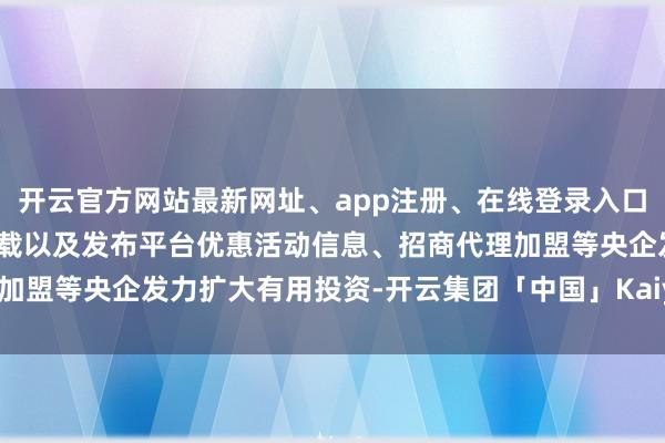 开云官方网站最新网址、app注册、在线登录入口、手机网页版、客户端下载以及发布平台优惠活动信息、招商代理加盟等央企发力扩大有用投资-开云集团「中国」Kaiyun·官方网站