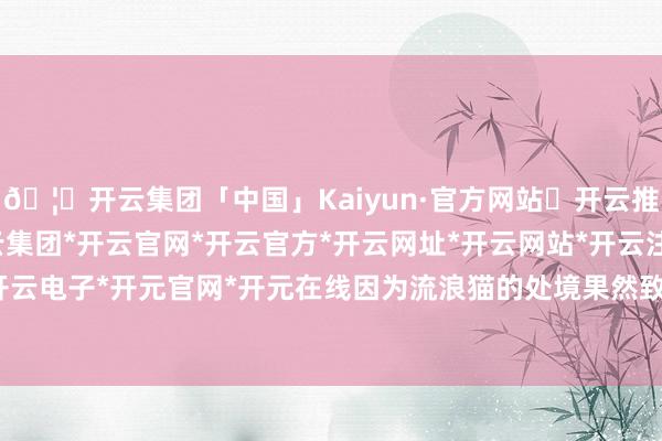 🦄开云集团「中国」Kaiyun·官方网站✅开云推荐✅我们为您提供:开云集团*开云官网*开云官方*开云网址*开云网站*开云注册*开云开户*开云电子*开元官网*开元在线因为流浪猫的处境果然致力于-开云集团「中国」Kaiyun·官方网站