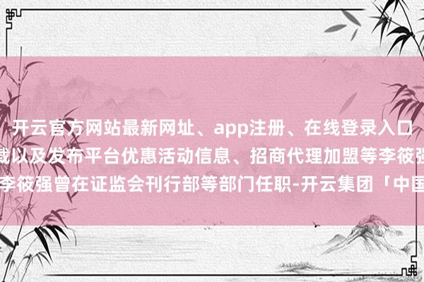 开云官方网站最新网址、app注册、在线登录入口、手机网页版、客户端下载以及发布平台优惠活动信息、招商代理加盟等李筱强曾在证监会刊行部等部门任职-开云集团「中国」Kaiyun·官方网站