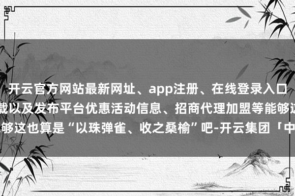 开云官方网站最新网址、app注册、在线登录入口、手机网页版、客户端下载以及发布平台优惠活动信息、招商代理加盟等能够这也算是“以珠弹雀、收之桑榆”吧-开云集团「中国」Kaiyun·官方网站