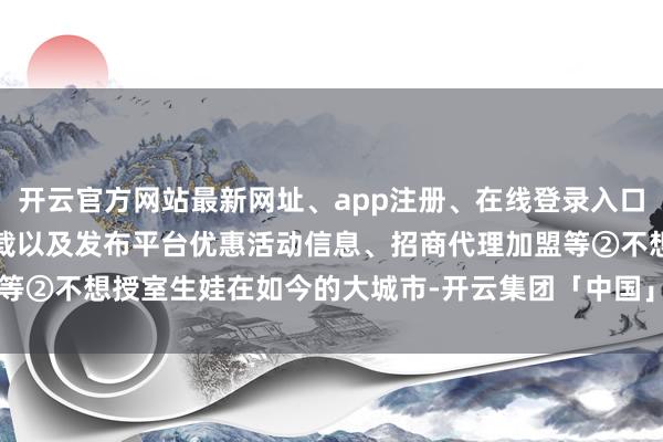 开云官方网站最新网址、app注册、在线登录入口、手机网页版、客户端下载以及发布平台优惠活动信息、招商代理加盟等②不想授室生娃在如今的大城市-开云集团「中国」Kaiyun·官方网站