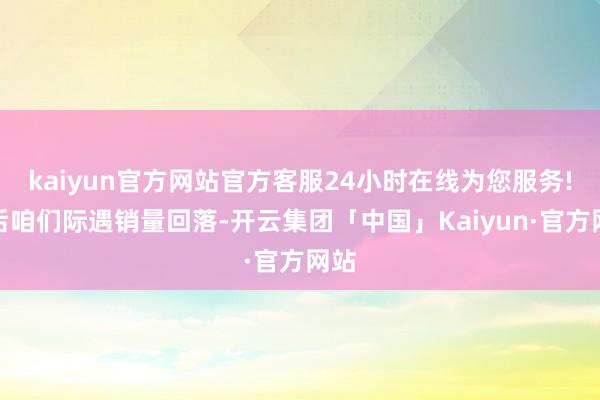 kaiyun官方网站官方客服24小时在线为您服务!之后咱们际遇销量回落-开云集团「中国」Kaiyun·官方网站