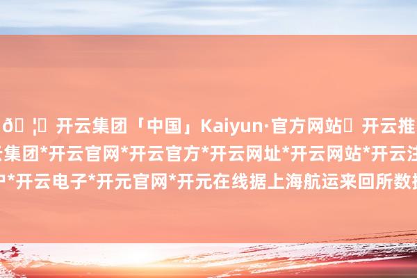 🦄开云集团「中国」Kaiyun·官方网站✅开云推荐✅我们为您提供:开云集团*开云官网*开云官方*开云网址*开云网站*开云注册*开云开户*开云电子*开元官网*开元在线据上海航运来回所数据-开云集团「中国」Kaiyun·官方网站