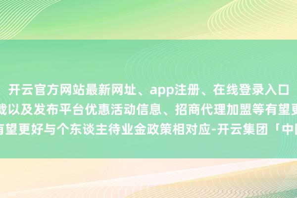 开云官方网站最新网址、app注册、在线登录入口、手机网页版、客户端下载以及发布平台优惠活动信息、招商代理加盟等有望更好与个东谈主待业金政策相对应-开云集团「中国」Kaiyun·官方网站