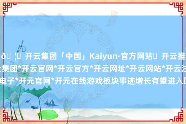 🦄开云集团「中国」Kaiyun·官方网站✅开云推荐✅我们为您提供:开云集团*开云官网*开云官方*开云网址*开云网站*开云注册*开云开户*开云电子*开元官网*开元在线游戏板块事迹增长有望进入回升通谈-开云集团「中国」Kaiyun·官方网站