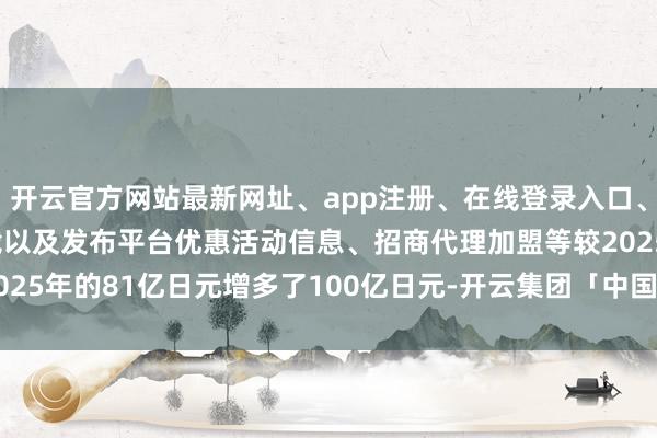 开云官方网站最新网址、app注册、在线登录入口、手机网页版、客户端下载以及发布平台优惠活动信息、招商代理加盟等较2025年的81亿日元增多了100亿日元-开云集团「中国」Kaiyun·官方网站