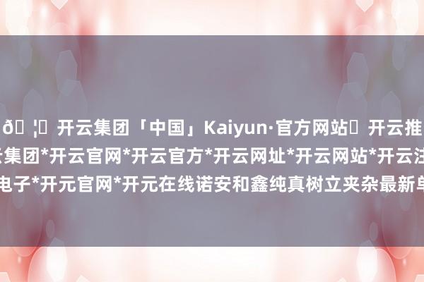 🦄开云集团「中国」Kaiyun·官方网站✅开云推荐✅我们为您提供:开云集团*开云官网*开云官方*开云网址*开云网站*开云注册*开云开户*开云电子*开元官网*开元在线诺安和鑫纯真树立夹杂最新单元净值为1.5099元-开云集团「中国」Kaiyun·官方网站