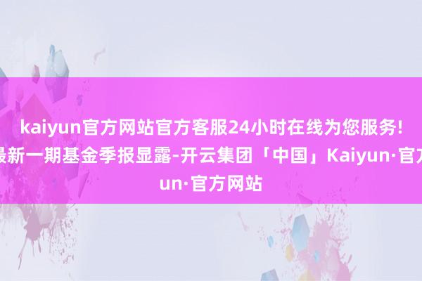 kaiyun官方网站官方客服24小时在线为您服务!阐明最新一期基金季报显露-开云集团「中国」Kaiyun·官方网站