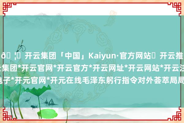 🦄开云集团「中国」Kaiyun·官方网站✅开云推荐✅我们为您提供:开云集团*开云官网*开云官方*开云网址*开云网站*开云注册*开云开户*开云电子*开元官网*开元在线毛泽东躬行指令对外荟萃局局长李克农-开云集团「中国」Kaiyun·官方网站