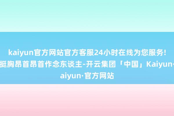 kaiyun官方网站官方客服24小时在线为您服务!‬一辈子挺胸昂首昂首作念东谈主-开云集团「中国」Kaiyun·官方网站