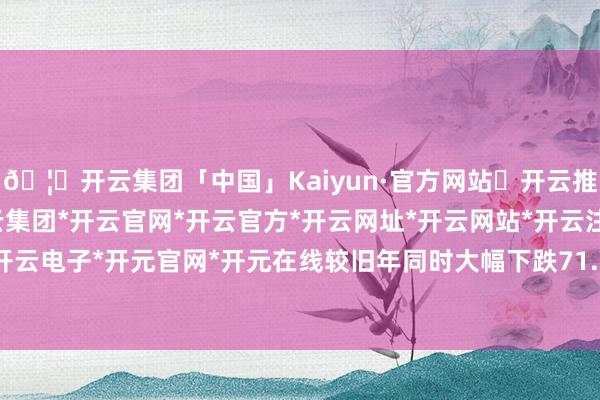 🦄开云集团「中国」Kaiyun·官方网站✅开云推荐✅我们为您提供:开云集团*开云官网*开云官方*开云网址*开云网站*开云注册*开云开户*开云电子*开元官网*开元在线较旧年同时大幅下跌71.03%-开云集团「中国」Kaiyun·官方网站