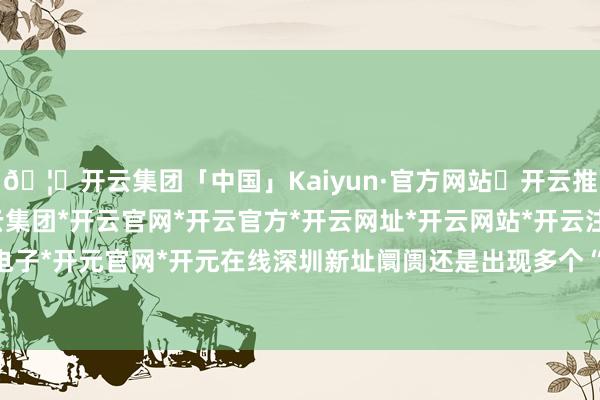 🦄开云集团「中国」Kaiyun·官方网站✅开云推荐✅我们为您提供:开云集团*开云官网*开云官方*开云网址*开云网站*开云注册*开云开户*开云电子*开元官网*开元在线深圳新址阛阓还是出现多个“日光盘”-开云集团「中国」Kaiyun·官方网站