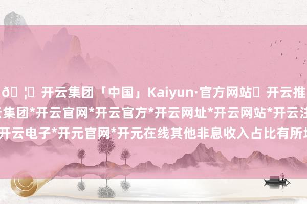 🦄开云集团「中国」Kaiyun·官方网站✅开云推荐✅我们为您提供:开云集团*开云官网*开云官方*开云网址*开云网站*开云注册*开云开户*开云电子*开元官网*开元在线其他非息收入占比有所培育-开云集团「中国」Kaiyun·官方网站