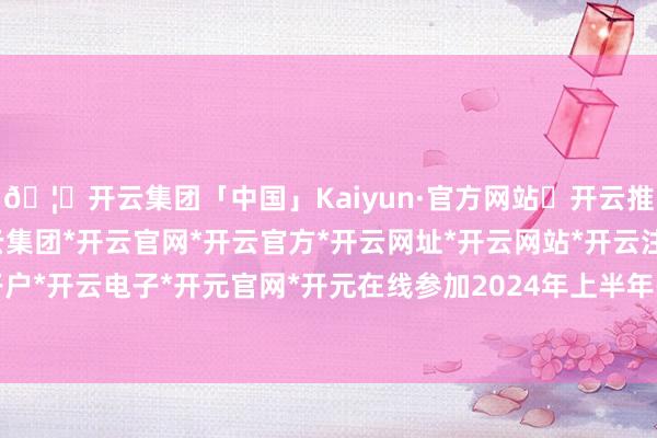 🦄开云集团「中国」Kaiyun·官方网站✅开云推荐✅我们为您提供:开云集团*开云官网*开云官方*开云网址*开云网站*开云注册*开云开户*开云电子*开元官网*开元在线参加2024年上半年-开云集团「中国」Kaiyun·官方网站