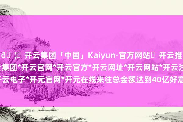 🦄开云集团「中国」Kaiyun·官方网站✅开云推荐✅我们为您提供:开云集团*开云官网*开云官方*开云网址*开云网站*开云注册*开云开户*开云电子*开元官网*开元在线来往总金额达到40亿好意思元-开云集团「中国」Kaiyun·官方网站