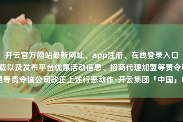 开云官方网站最新网址、app注册、在线登录入口、手机网页版、客户端下载以及发布平台优惠活动信息、招商代理加盟等责令该公司改正上述行恶动作-开云集团「中国」Kaiyun·官方网站