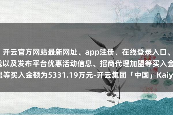 开云官方网站最新网址、app注册、在线登录入口、手机网页版、客户端下载以及发布平台优惠活动信息、招商代理加盟等买入金额为5331.19万元-开云集团「中国」Kaiyun·官方网站