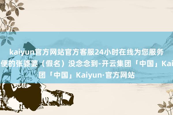 kaiyun官方网站官方客服24小时在线为您服务!因偏瘫举止未便的张婆婆（假名）没念念到-开云集团「中国」Kaiyun·官方网站