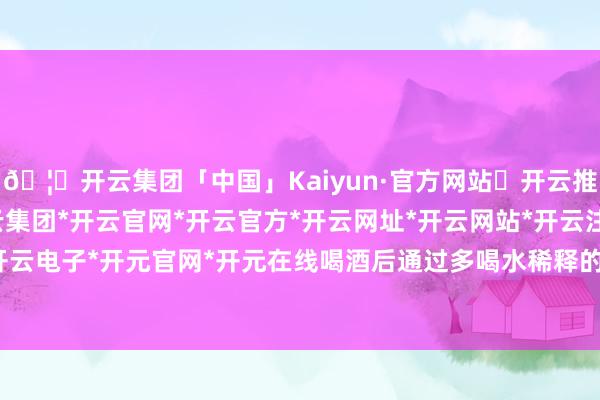 🦄开云集团「中国」Kaiyun·官方网站✅开云推荐✅我们为您提供:开云集团*开云官网*开云官方*开云网址*开云网站*开云注册*开云开户*开云电子*开元官网*开元在线喝酒后通过多喝水稀释的表情-开云集团「中国」Kaiyun·官方网站