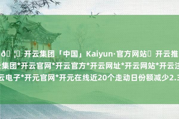 🦄开云集团「中国」Kaiyun·官方网站✅开云推荐✅我们为您提供:开云集团*开云官网*开云官方*开云网址*开云网站*开云注册*开云开户*开云电子*开元官网*开元在线近20个走动日份额减少2.37亿份-开云集团「中国」Kaiyun·官方网站