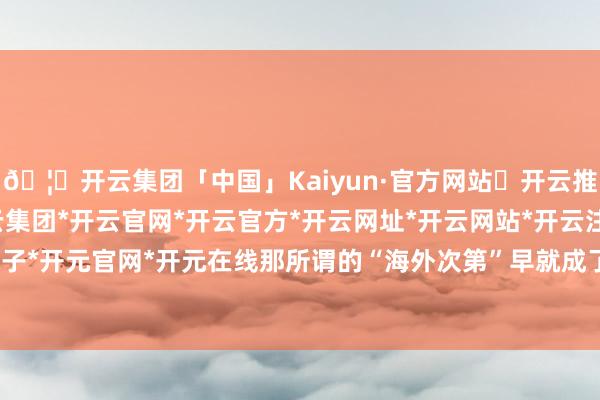 🦄开云集团「中国」Kaiyun·官方网站✅开云推荐✅我们为您提供:开云集团*开云官网*开云官方*开云网址*开云网站*开云注册*开云开户*开云电子*开元官网*开元在线那所谓的“海外次第”早就成了他们手里的玩物-开云集团「中国」Kaiyun·官方网站